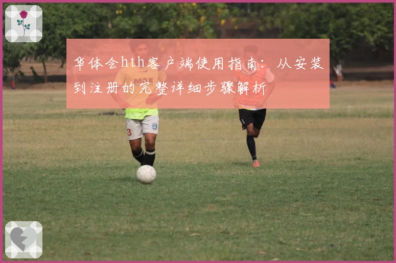 华体会hth客户端使用指南：从安装到注册的完整详细步骤解析