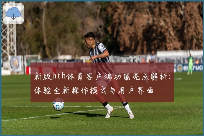 新版hth体育客户端功能亮点解析：体验全新操作模式与用户界面