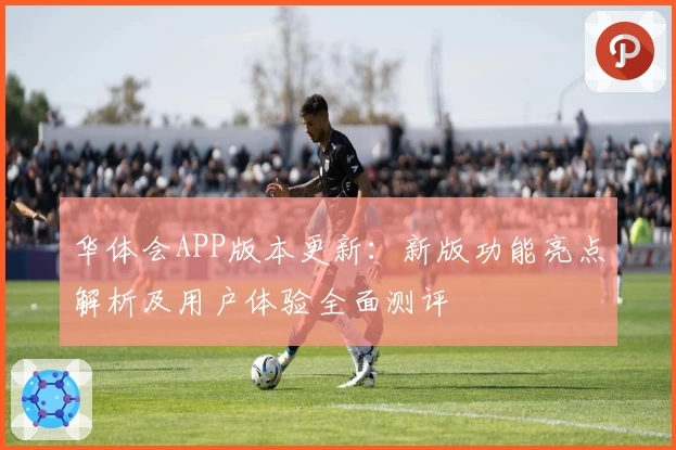 华体会APP版本更新：新版功能亮点解析及用户体验全面测评