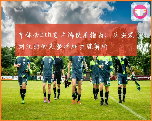 华体会hth客户端使用指南：从安装到注册的完整详细步骤解析