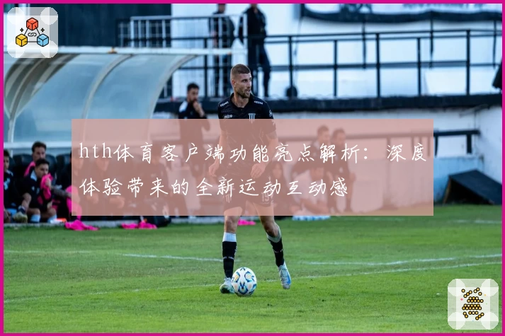 hth体育客户端功能亮点解析：深度体验带来的全新运动互动感
