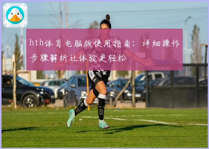 hth体育电脑版使用指南：详细操作步骤解析让体验更轻松