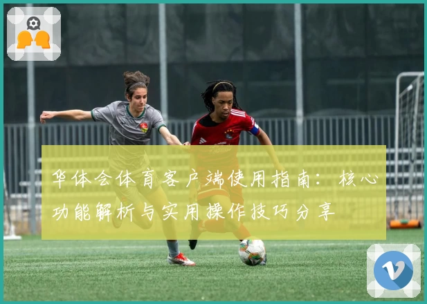 华体会体育客户端使用指南：核心功能解析与实用操作技巧分享